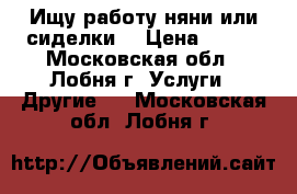 Ищу работу няни или сиделки  › Цена ­ 200 - Московская обл., Лобня г. Услуги » Другие   . Московская обл.,Лобня г.